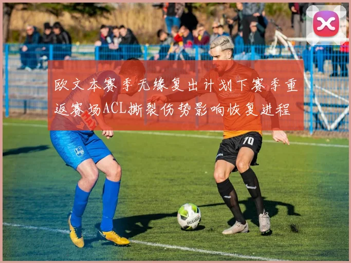 欧文本赛季无缘复出计划下赛季重返赛场ACL撕裂伤势影响恢复进程