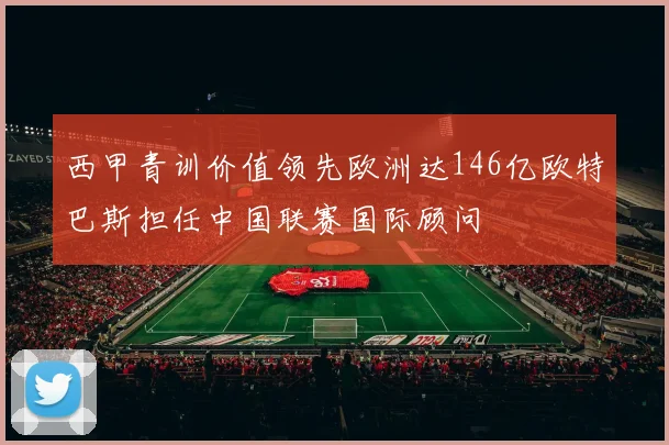 西甲青训价值领先欧洲达146亿欧特巴斯担任中国联赛国际顾问