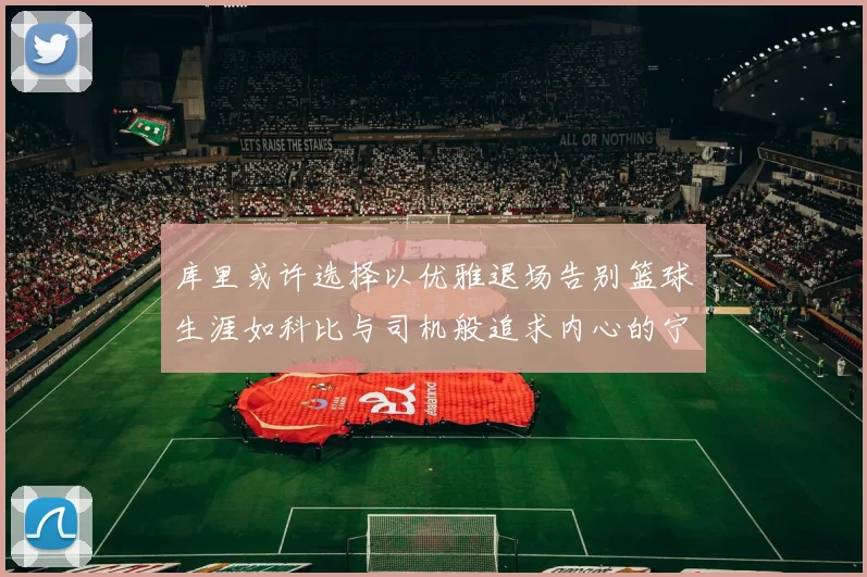 库里或许选择以优雅退场告别篮球生涯如科比与司机般追求内心的宁静