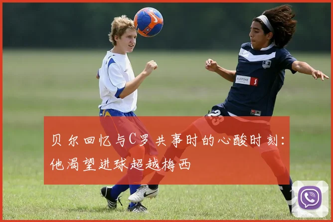 贝尔回忆与C罗共事时的心酸时刻：他渴望进球超越梅西