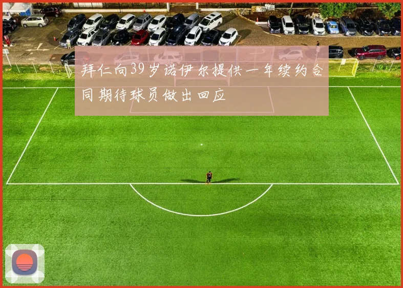 拜仁向39岁诺伊尔提供一年续约合同期待球员做出回应