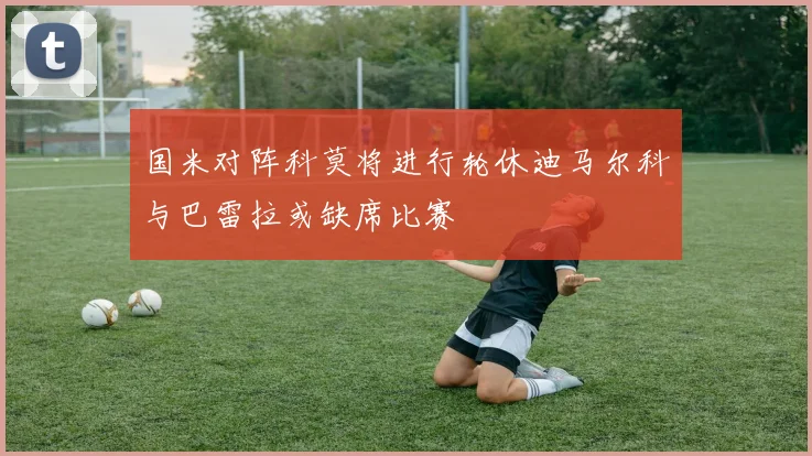 国米对阵科莫将进行轮休迪马尔科与巴雷拉或缺席比赛