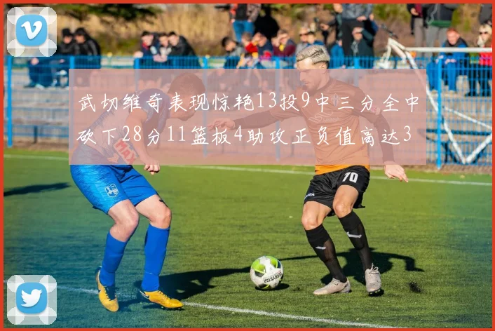 武切维奇表现惊艳13投9中三分全中砍下28分11篮板4助攻正负值高达35