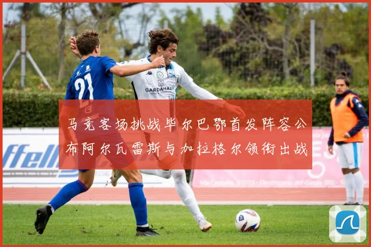 马竞客场挑战毕尔巴鄂首发阵容公布阿尔瓦雷斯与加拉格尔领衔出战