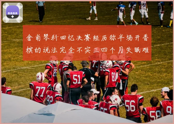 舍甫琴科回忆决赛经历称半场开香槟的说法完全不实三四个月失眠难以释怀