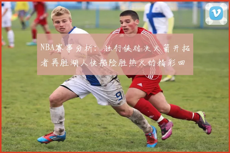 NBA赛事分析：独行侠对决火箭开拓者再胜湖人快船险胜热火的精彩回顾