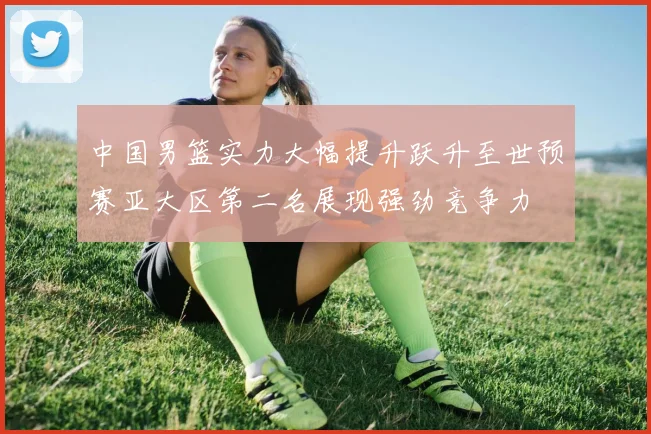 中国男篮实力大幅提升跃升至世预赛亚大区第二名展现强劲竞争力