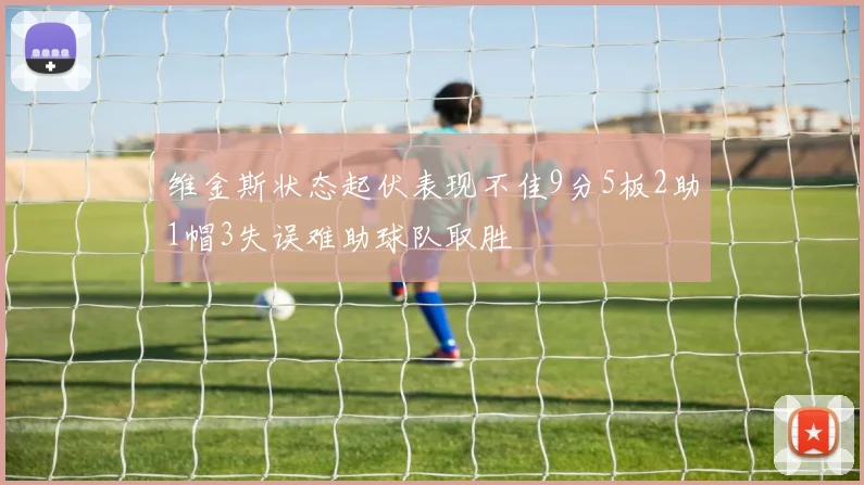 维金斯状态起伏表现不佳9分5板2助1帽3失误难助球队取胜