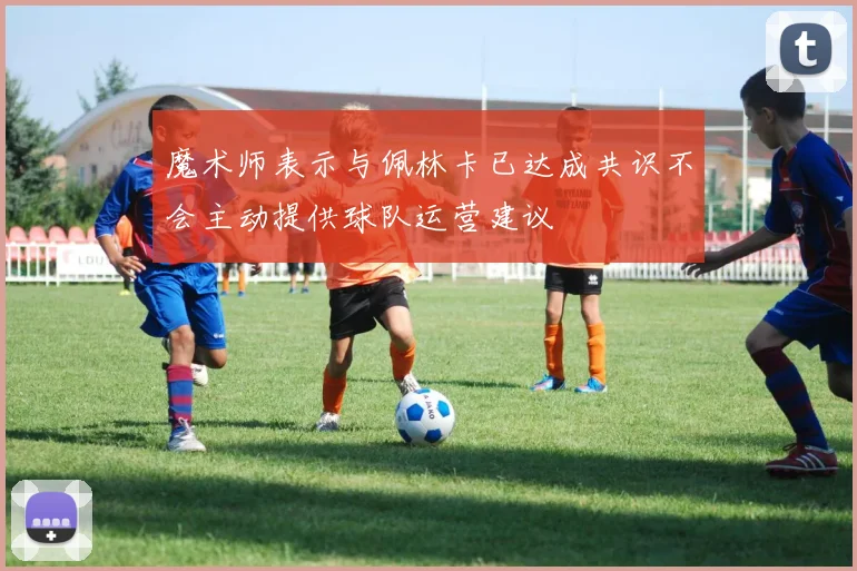 魔术师表示与佩林卡已达成共识不会主动提供球队运营建议