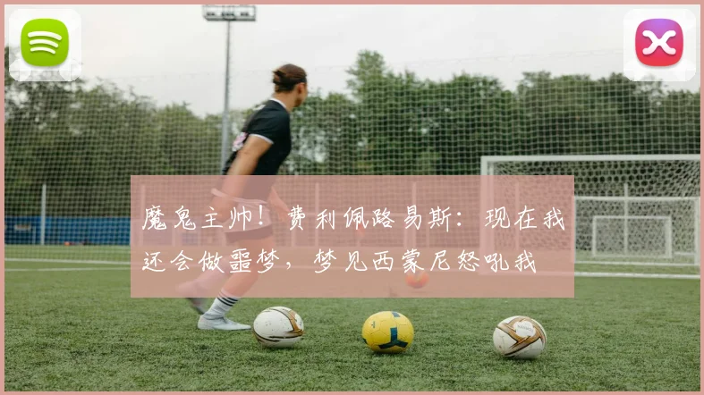魔鬼主帅！费利佩路易斯：现在我还会做噩梦，梦见西蒙尼怒吼我