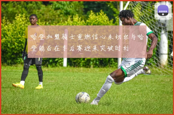 哈登加盟骑士重燃信心米切尔与哈登能否在季后赛迎来突破时刻